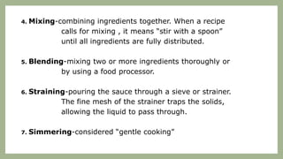 4. Mixing-combining ingredients together. When a recipe
calls for mixing , it means “stir with a spoon”
until all ingredients are fully distributed.
5. Blending-mixing two or more ingredients thoroughly or
by using a food processor.
6. Straining-pouring the sauce through a sieve or strainer.
The fine mesh of the strainer traps the solids,
allowing the liquid to pass through.
7. Simmering-considered “gentle cooking”
 