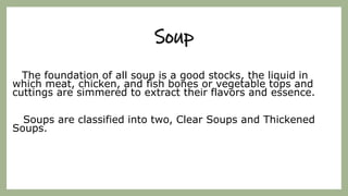 Soup
The foundation of all soup is a good stocks, the liquid in
which meat, chicken, and fish bones or vegetable tops and
cuttings are simmered to extract their flavors and essence.
Soups are classified into two, Clear Soups and Thickened
Soups.
 