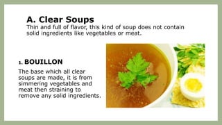 A. Clear Soups
Thin and full of flavor, this kind of soup does not contain
solid ingredients like vegetables or meat.
1. BOUILLON
The base which all clear
soups are made, it is from
simmering vegetables and
meat then straining to
remove any solid ingredients.
 