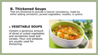 B. Thickened Soups
That are thickened to provide a heavier consistency, made by
either adding cornstarch, pureed vegetables, noodles, or grains.
1. VEGETABLE SOUPS
Contain a generous amount
of diced or cubed vegetables
and sometimes meat and
cereals. Flour and potatoes
are usually used for
thickening.
 