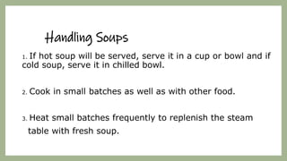 Handling Soups
1. If hot soup will be served, serve it in a cup or bowl and if
cold soup, serve it in chilled bowl.
2. Cook in small batches as well as with other food.
3. Heat small batches frequently to replenish the steam
table with fresh soup.
 