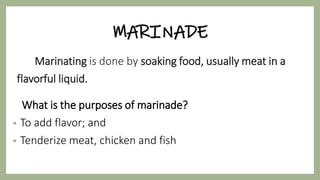 MARINADE
Marinating is done by soaking food, usually meat in a
flavorful liquid.
What is the purposes of marinade?
• To add flavor; and
• Tenderize meat, chicken and fish
 