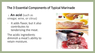 The 3 Essential Components of Typical Marinade
1. An acid (such as
vinegar, wine, or citrus)
• It adds flavor, but it also
contributes to
tenderizing the meat.
The acidic ingredients
diminish a meat’s ability to
retain moisture.
 
