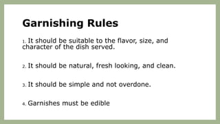 Garnishing Rules
1. It should be suitable to the flavor, size, and
character of the dish served.
2. It should be natural, fresh looking, and clean.
3. It should be simple and not overdone.
4. Garnishes must be edible
 