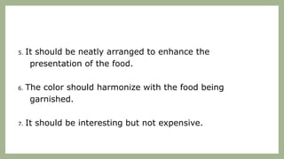 5. It should be neatly arranged to enhance the
presentation of the food.
6. The color should harmonize with the food being
garnished.
7. It should be interesting but not expensive.
 