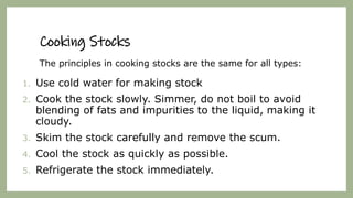 Cooking Stocks
The principles in cooking stocks are the same for all types:
1. Use cold water for making stock
2. Cook the stock slowly. Simmer, do not boil to avoid
blending of fats and impurities to the liquid, making it
cloudy.
3. Skim the stock carefully and remove the scum.
4. Cool the stock as quickly as possible.
5. Refrigerate the stock immediately.
 