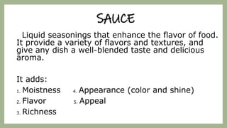 SAUCE
Liquid seasonings that enhance the flavor of food.
It provide a variety of flavors and textures, and
give any dish a well-blended taste and delicious
aroma.
It adds:
1. Moistness 4. Appearance (color and shine)
2. Flavor 5. Appeal
3. Richness
 