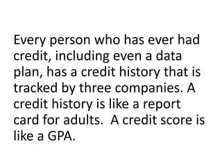 Every person who has ever had
credit, including even a data
plan, has a credit history that is
tracked by three companies. A
credit history is like a report
card for adults. A credit score is
like a GPA.
 