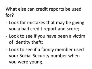 What else can credit reports be used
for?
- Look for mistakes that may be giving
you a bad credit report and score;
- Look to see if you have been a victim
of identity theft;
- Look to see if a family member used
your Social Security number when
you were young.
 