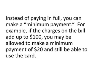 Instead of paying in full, you can
make a “minimum payment.” For
example, if the charges on the bill
add up to $100, you may be
allowed to make a minimum
payment of $20 and still be able to
use the card.
 