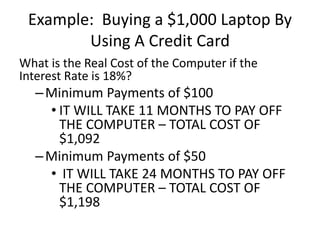 Example: Buying a $1,000 Laptop By
Using A Credit Card
What is the Real Cost of the Computer if the
Interest Rate is 18%?
–Minimum Payments of $100
• IT WILL TAKE 11 MONTHS TO PAY OFF
THE COMPUTER – TOTAL COST OF
$1,092
–Minimum Payments of $50
• IT WILL TAKE 24 MONTHS TO PAY OFF
THE COMPUTER – TOTAL COST OF
$1,198
 