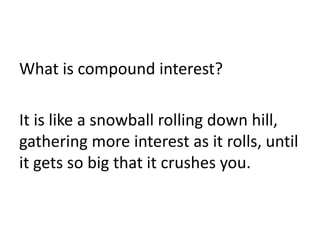 What is compound interest?
It is like a snowball rolling down hill,
gathering more interest as it rolls, until
it gets so big that it crushes you.
 
