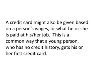 A credit card might also be given based
on a person’s wages, or what he or she
is paid at his/her job. This is a
common way that a young person,
who has no credit history, gets his or
her first credit card.
 
