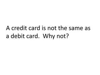 A credit card is not the same as
a debit card. Why not?
 
