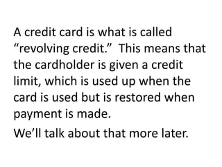 A credit card is what is called
“revolving credit.” This means that
the cardholder is given a credit
limit, which is used up when the
card is used but is restored when
payment is made.
We’ll talk about that more later.
 