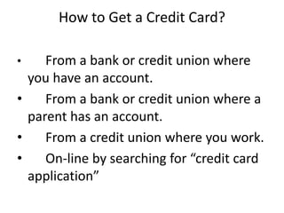How to Get a Credit Card?
• From a bank or credit union where
you have an account.
• From a bank or credit union where a
parent has an account.
• From a credit union where you work.
• On-line by searching for “credit card
application”
 