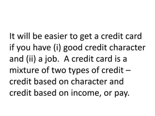 It will be easier to get a credit card
if you have (i) good credit character
and (ii) a job. A credit card is a
mixture of two types of credit –
credit based on character and
credit based on income, or pay.
 