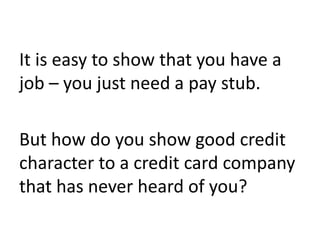 It is easy to show that you have a
job – you just need a pay stub.
But how do you show good credit
character to a credit card company
that has never heard of you?
 