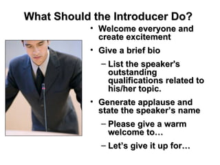 What Should the Introducer Do?   Welcome everyone and create excitement Give a brief bio List the speaker's outstanding qualifications related to his/her topic.  Generate applause and state the speaker’s name Please give a warm welcome to… Let’s give it up for… 