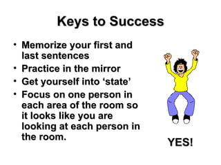 Keys to Success Memorize your first and last sentences Practice in the mirror Get yourself into ‘state’ Focus on one person in each area of the room so it looks like you are looking at each person in the room. YES! 