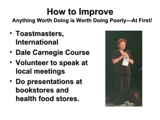How to Improve Toastmasters, International Dale Carnegie Course Volunteer to speak at local meetings Do presentations at bookstores and health food stores. Anything Worth Doing is Worth Doing Poorly---At First! 
