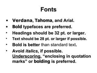 Fonts Verdana ,  Tahoma , and Arial.  Bold  typefaces are preferred.  Headings should be 32 pt. or larger. Text should be 28 pt. or larger if possible.  Bold is better  than standard text .  Avoid  italics , if possible.  Underscoring , “enclosing in quotation marks” or  bolding  is preferred.  