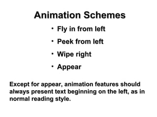 Animation Schemes Fly in from left Peek from left Wipe right Appear  Except for appear, animation features should always present text beginning on the left, as in normal reading style. 