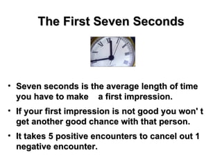 The First Seven Seconds Seven seconds is the average length of time you have to make  a first impression.  If your first impression is not good you won' t get another good chance with that person. It takes 5 positive encounters to cancel out 1 negative encounter. 