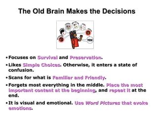 The Old Brain Makes the Decisions Focuses on  Survival  and  Preservation . Likes  Simple Choices . Otherwise, it enters a state of confusion. Scans for what is  Familiar and Friendly . Forgets most everything in the middle.  Place the most important content at the beginning , and  repeat it  at the end.  It is visual and emotional.  Use  Word Pictures  that evoke emotions .  