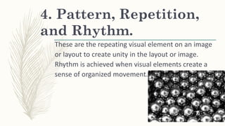 4. Pattern, Repetition,
and Rhythm.
These are the repeating visual element on an image
or layout to create unity in the layout or image.
Rhythm is achieved when visual elements create a
sense of organized movement.
 