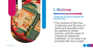 “Craftsman are the love of good and
beautiful work…”
• The motives of the true
Craftsman are the love of
good and beautiful work
as applied to useful
service, and the need of
making an adequate
livelihood. In no case it be
primarily the love of gain.
ADD A FOOTER 3
 