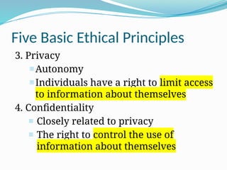 Five Basic Ethical Principles
3. Privacy
- Autonomy
- Individuals have a right to limit access
to information about themselves
4. Confidentiality
- Closely related to privacy
- The right to control the use of
information about themselves
 