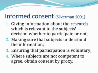 Informed consent (Silverman 2001)
1. Giving information about the research
which is relevant to the subjects’
decision whether to participate or not;
2. Making sure that subjects understand
the information;
3. Ensuring that participation is voluntary;
4. Where subjects are not competent to
agree, obtain consent by proxy.
 