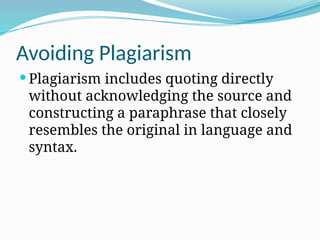 Avoiding Plagiarism
 Plagiarism includes quoting directly
without acknowledging the source and
constructing a paraphrase that closely
resembles the original in language and
syntax.
 