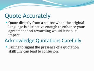 Quote Accurately
 Quote directly from a source when the original
language is distinctive enough to enhance your
agreement and rewording would lessen its
impact.
 Failing to signal the presence of a quotation
skillfully can lead to confusion.
Acknowledge Quotations Carefully
 