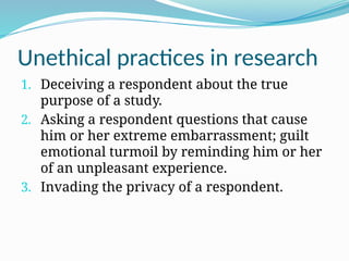 Unethical practices in research
1. Deceiving a respondent about the true
purpose of a study.
2. Asking a respondent questions that cause
him or her extreme embarrassment; guilt
emotional turmoil by reminding him or her
of an unpleasant experience.
3. Invading the privacy of a respondent.
 