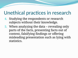 Unethical practices in research
4. Studying the respondents or research
subjects without their knowledge.
5. When analyzing the data – revealing only
parts of the facts, presenting facts out of
context, falsifying findings or offering
misleading presentation such as lying with
statistics.
 