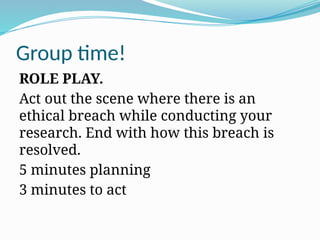 Group time!
ROLE PLAY.
Act out the scene where there is an
ethical breach while conducting your
research. End with how this breach is
resolved.
5 minutes planning
3 minutes to act
 