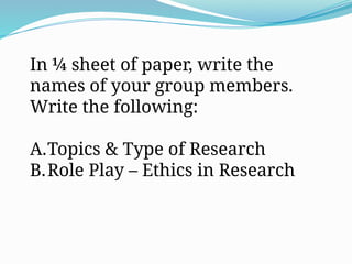In ¼ sheet of paper, write the
names of your group members.
Write the following:
A.Topics & Type of Research
B.Role Play – Ethics in Research
 
