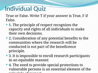 Individual Quiz
True or False. Write T if your answer is True, F if
False.
 1. The principle of respect recognizes the
capacity and rights of all individuals to make
their own decisions.
 2. Consideration of any potential benefits to the
communities where the research will be
conducted is not part of the beneficence
principle.
 3. It is impossible to enroll research participants
in an equitable manner.
 4. The need to provide special protections to
vulnerable persons is an essential element of the
 