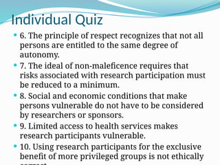 Individual Quiz
 6. The principle of respect recognizes that not all
persons are entitled to the same degree of
autonomy.
 7. The ideal of non-maleficence requires that
risks associated with research participation must
be reduced to a minimum.
 8. Social and economic conditions that make
persons vulnerable do not have to be considered
by researchers or sponsors.
 9. Limited access to health services makes
research participants vulnerable.
 10. Using research participants for the exclusive
benefit of more privileged groups is not ethically
 