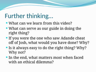 Further thinking…
 What can we learn from this video?
 What can serve as our guide in doing the
right thing?
 If you were the one who saw Adande cheat
off of Josh, what would you have done? Why?
 Is it always easy to do the right thing? Why?
Why not?
 In the end, what matters most when faced
with an ethical dilemma?
 
