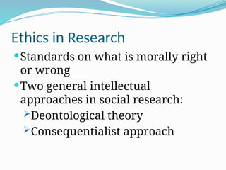 Ethics in Research
Standards on what is morally right
or wrong
Two general intellectual
approaches in social research:
Deontological theory
Consequentialist approach
 