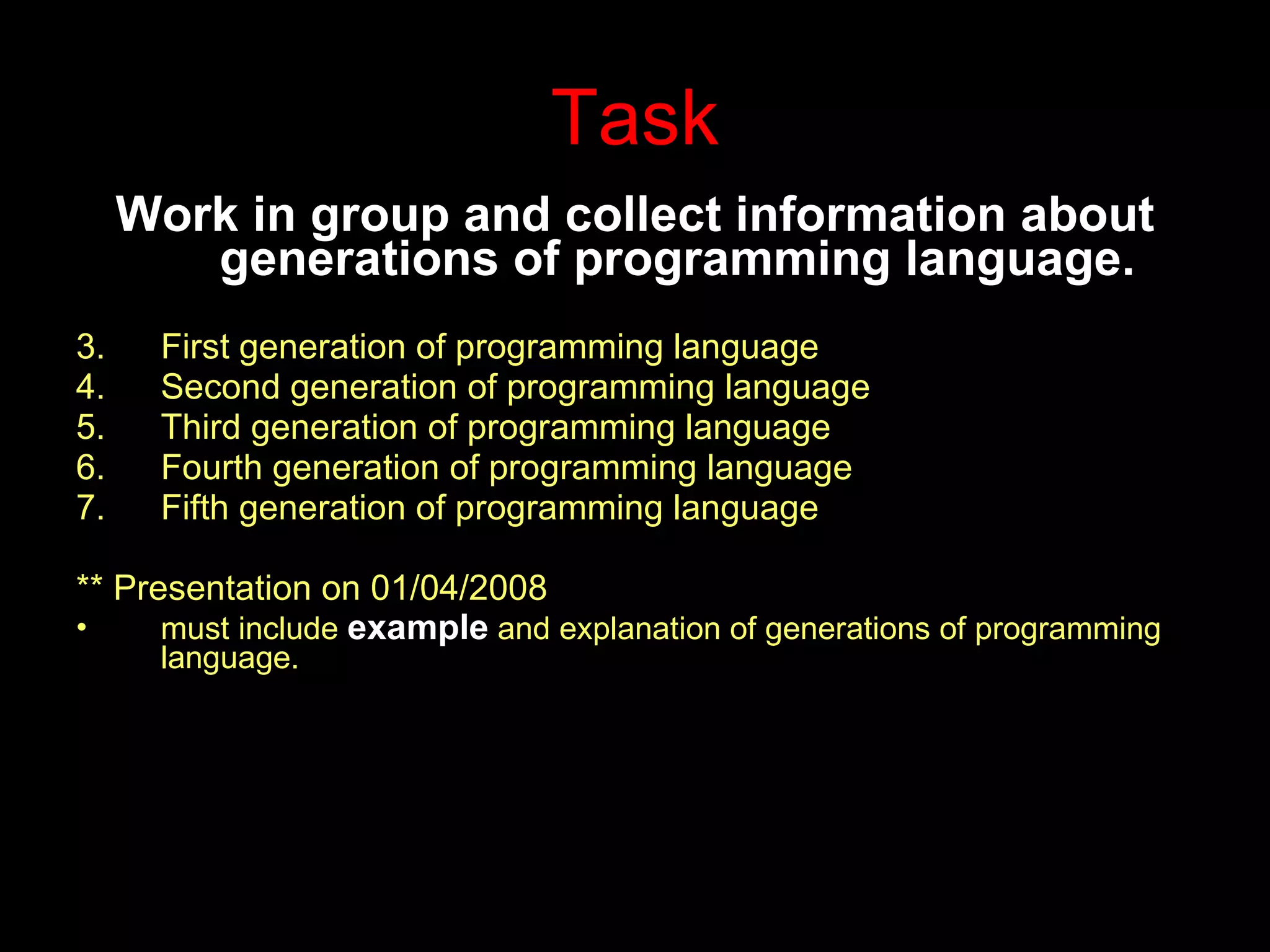 Task Work in group and collect information about generations of programming language. First generation of programming language Second generation of programming language Third generation of programming language Fourth generation of programming language Fifth generation of programming language ** Presentation on 01/04/2008 must include  example  and explanation of generations of programming language. 