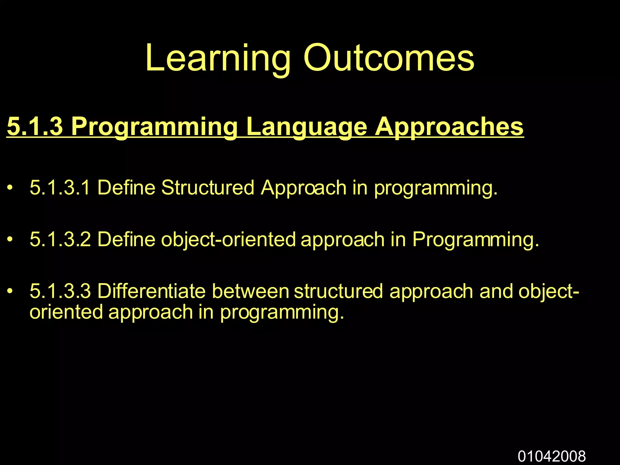 Learning Outcomes 5.1.3 Programming Language Approaches 5.1.3.1 Define Structured Approach in programming. 5.1.3.2 Define object-oriented approach in Programming. 5.1.3.3 Differentiate between structured approach and object-oriented approach in programming. 01042008 
