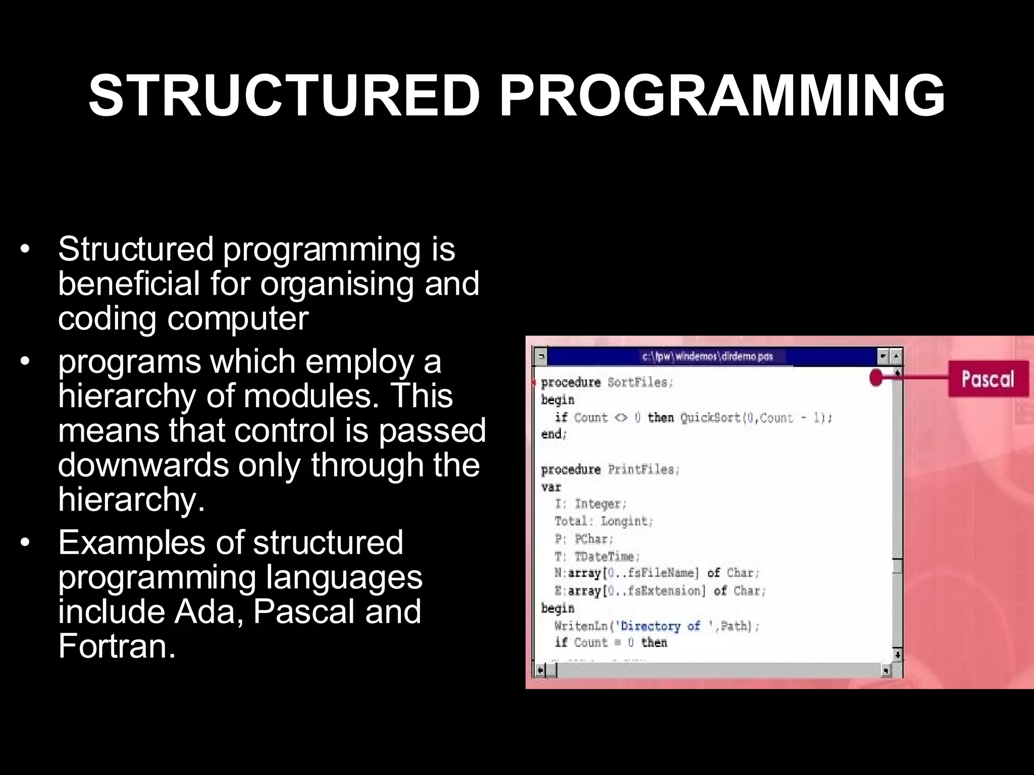 STRUCTURED PROGRAMMING Structured programming is beneficial for organising and coding computer  programs which employ a hierarchy of modules. This means that control is passed downwards only through the hierarchy. Examples of structured programming languages include Ada, Pascal and Fortran. 