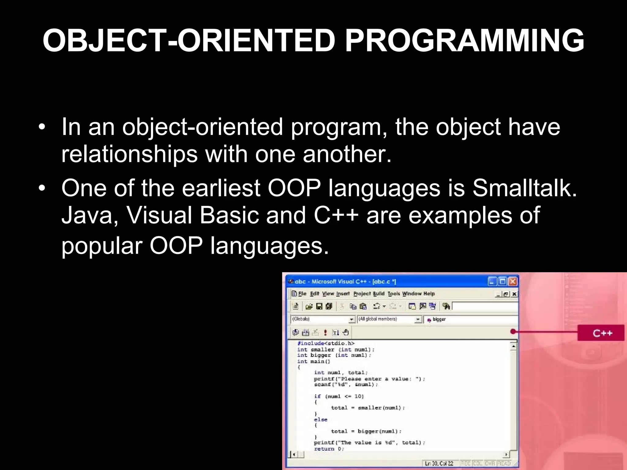 OBJECT-ORIENTED PROGRAMMING In an object-oriented program, the object have relationships with one another. One of the earliest OOP languages is Smalltalk. Java, Visual Basic and C++ are examples of popular OOP languages.   