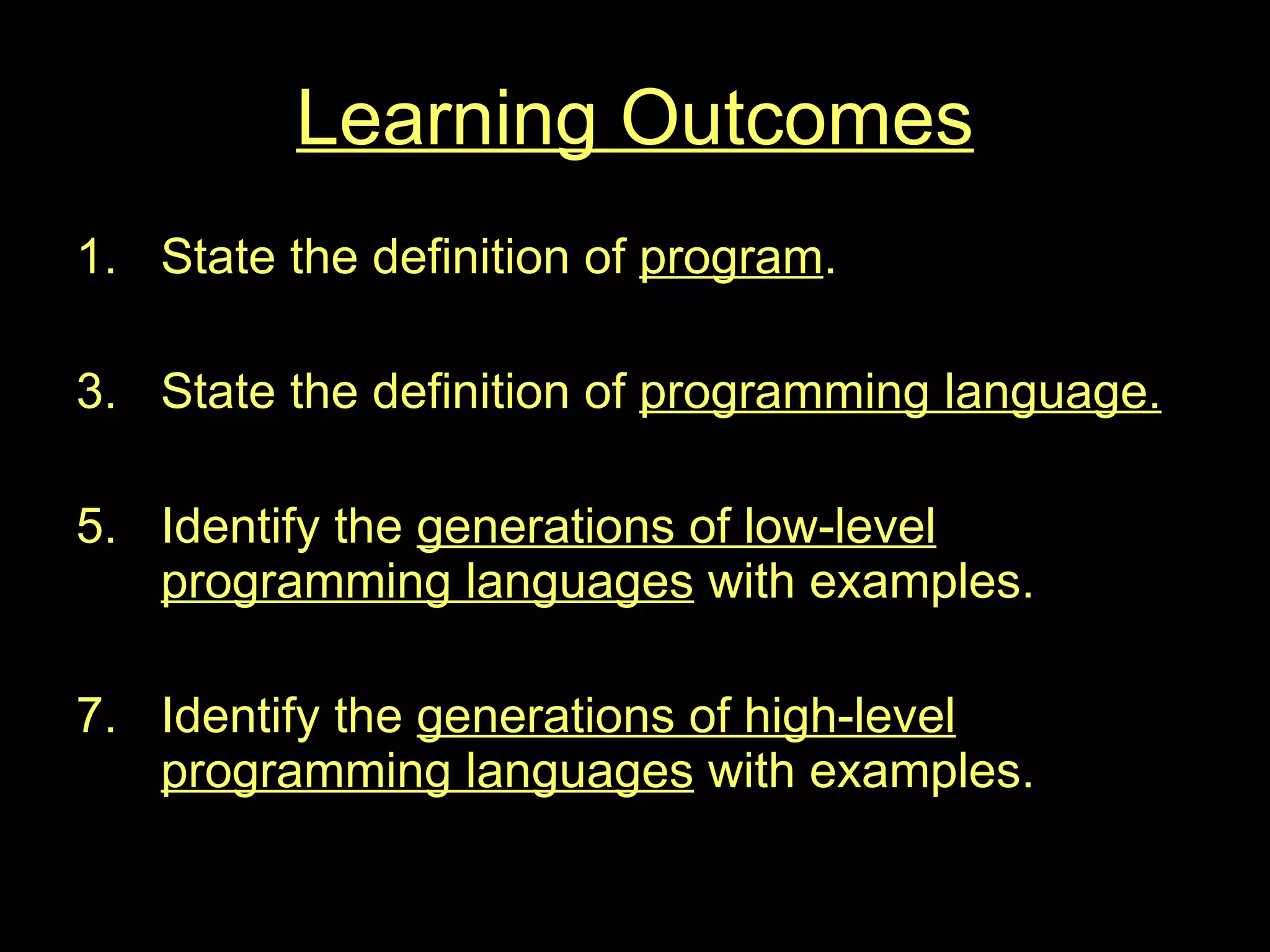 Learning Outcomes State the definition of  program . State the definition of  programming language. Identify the  generations of low-level programming languages  with examples. Identify the  generations of high-level programming languages  with examples. 