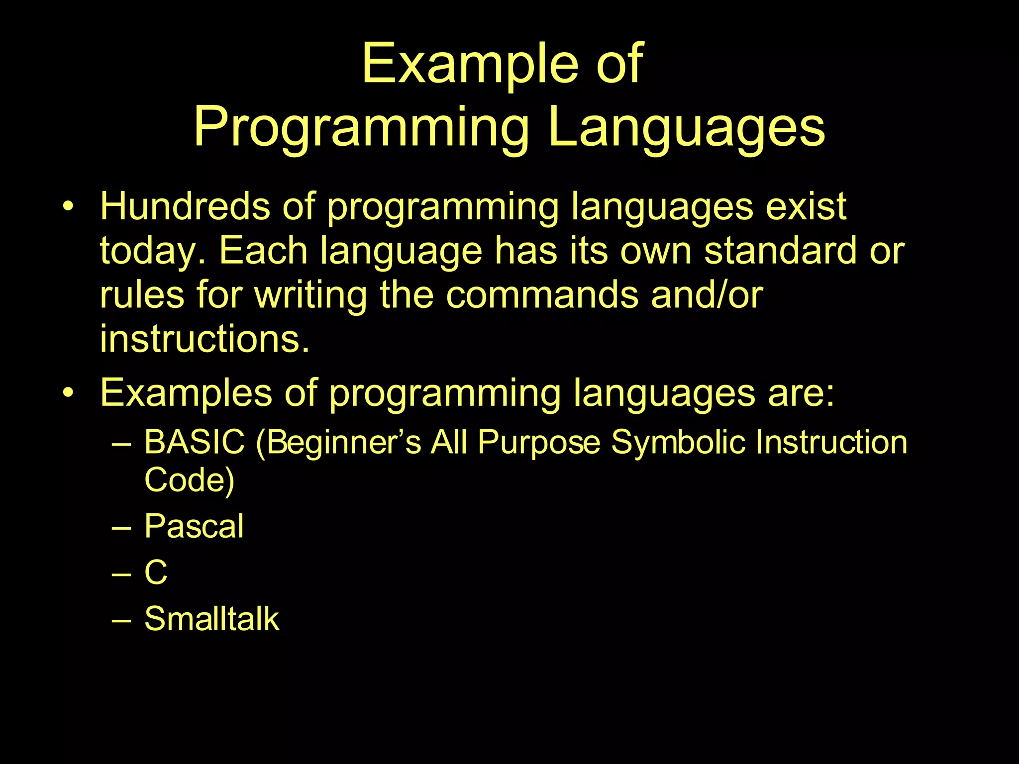 Example of  Programming Languages Hundreds of programming languages exist today. Each language has its own standard or rules for writing the commands and/or instructions. Examples of programming languages are: BASIC (Beginner’s All Purpose Symbolic Instruction Code) Pascal C Smalltalk 