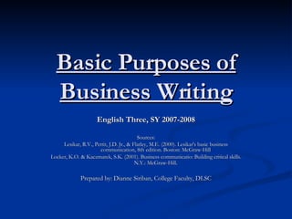 Basic Purposes of Business Writing English Three, SY 2007-2008 Sources: Lesikar, R.V., Pettit, J.D. Jr., & Flatley, M.E. (2000). Lesikar's basic business communication, 8th edition. Boston: McGraw-Hill Locker, K.O. & Kaczmarek, S.K. (2001). Business communicatio: Building critical skills. N.Y.: McGraw-Hill . Prepared by: Dianne Siriban, College Faculty, DLSC 